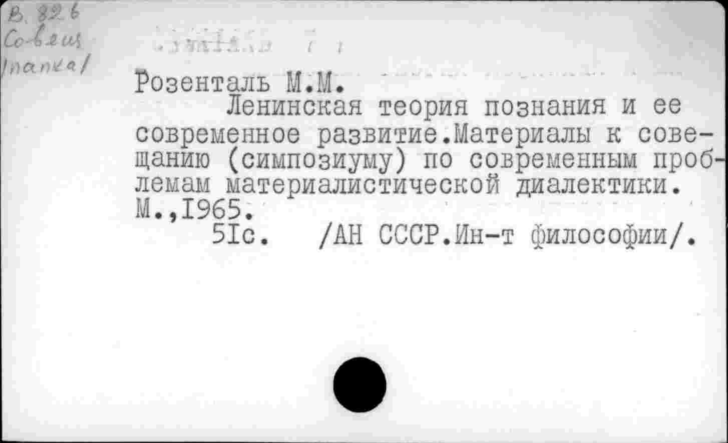 ﻿Розенталь М.М.
Ленинская теория познания и ее современное развитие.Материалы к совещанию (симпозиуму) по современным проб' лемам материалистической диалектики. М.,1965.
51с. /АН СССР.Ин-т философии/.